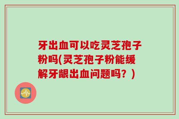 牙出血可以吃灵芝孢子粉吗(灵芝孢子粉能缓解牙龈出血问题吗？)