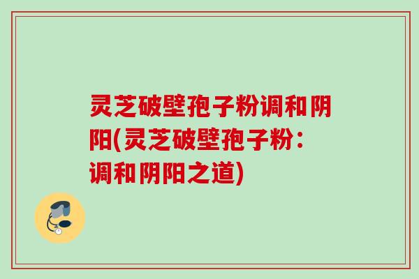 灵芝破壁孢子粉调和阴阳(灵芝破壁孢子粉:调和阴阳之道) 灵芝破壁孢子粉调和阴阳(灵芝破壁孢子粉:调和阴阳之道)