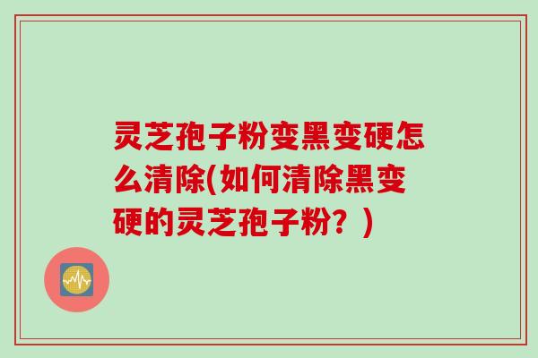 灵芝孢子粉变黑变硬怎么清除(如何清除黑变硬的灵芝孢子粉？)