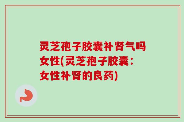 灵芝孢子胶囊补肾气吗女性(灵芝孢子胶囊：女性补肾的良药)