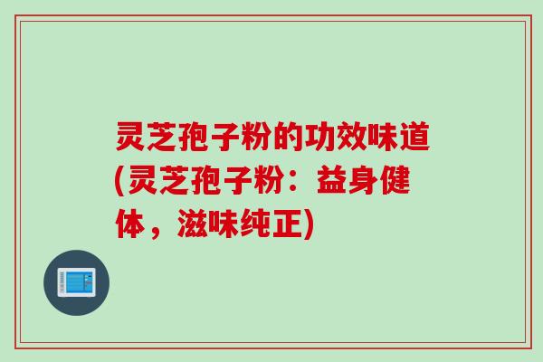 灵芝孢子粉的功效味道(灵芝孢子粉：益身健体，滋味纯正)