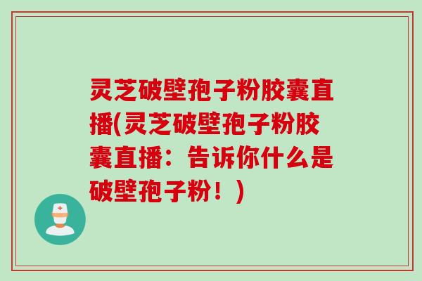 灵芝破壁孢子粉胶囊直播(灵芝破壁孢子粉胶囊直播：告诉你什么是破壁孢子粉！)