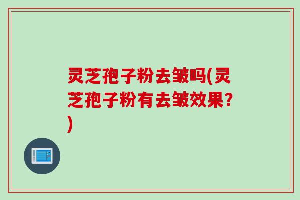 灵芝孢子粉去皱吗(灵芝孢子粉有去皱效果?) 灵芝孢子粉去皱吗(灵芝孢子粉有去皱效果?)