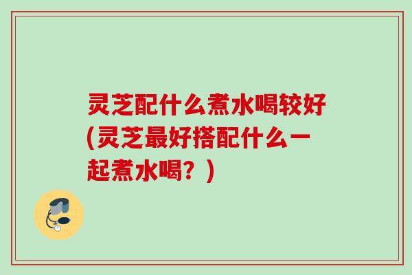 灵芝配什么煮水喝较好(灵芝最好搭配什么一起煮水喝？)