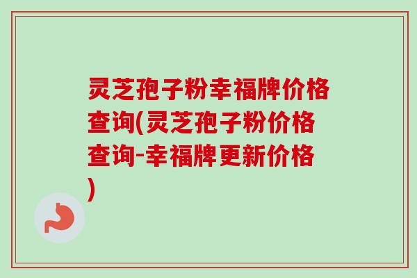 灵芝孢子粉幸福牌价格查询(灵芝孢子粉价格查询-幸福牌更新价格)