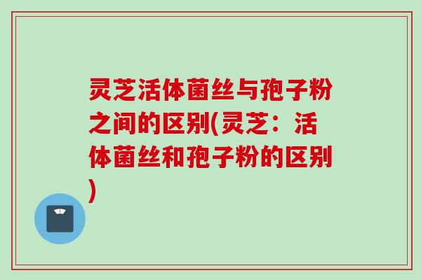 灵芝活体菌丝与孢子粉之间的区别(灵芝：活体菌丝和孢子粉的区别)