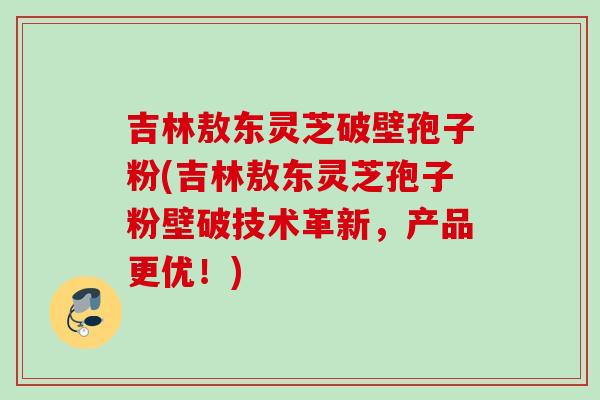 吉林敖东灵芝破壁孢子粉(吉林敖东灵芝孢子粉壁破技术革新，产品更优！)