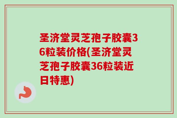 圣济堂灵芝孢子胶囊36粒装价格(圣济堂灵芝孢子胶囊36粒装近日特惠)