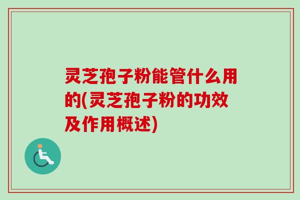 灵芝孢子粉能管什么用的(灵芝孢子粉的功效及作用概述)