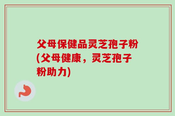 父母保健品灵芝孢子粉(父母健康，灵芝孢子粉助力)