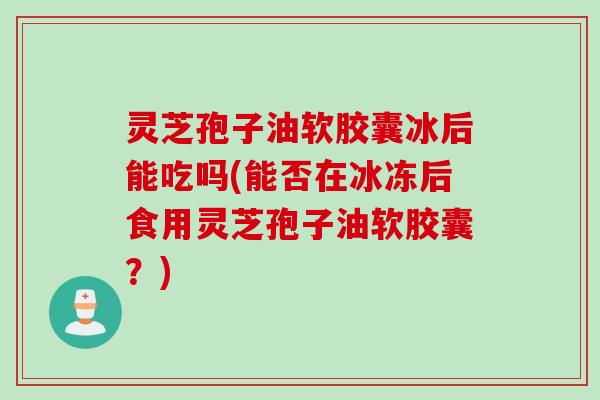 灵芝孢子油软胶囊冰后能吃吗(能否在冰冻后食用灵芝孢子油软胶囊？)
