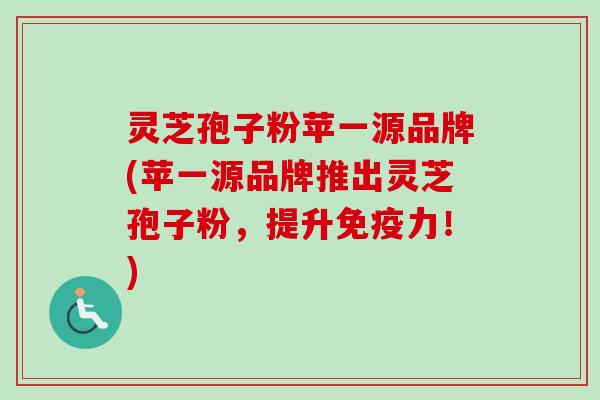 灵芝孢子粉苹一源品牌(苹一源品牌推出灵芝孢子粉，提升免疫力！)