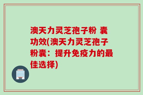 澳天力灵芝孢子粉 囊功效(澳天力灵芝孢子粉囊：提升免疫力的最佳选择)