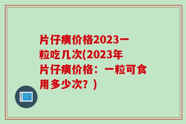 片仔癀价格2023一粒吃几次(2023年片仔癀价格:一粒可食用多少次?) 片仔癀价格2023一粒吃几次(2023年片仔癀价格:一粒可食用多少次?)