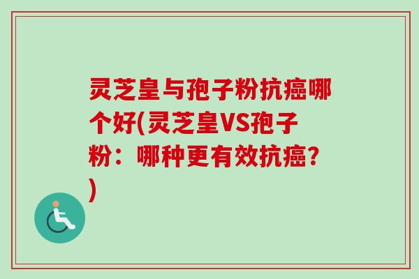 灵芝皇与孢子粉抗癌哪个好(灵芝皇VS孢子粉：哪种更有效抗癌？)