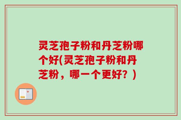 灵芝孢子粉和丹芝粉哪个好(灵芝孢子粉和丹芝粉，哪一个更好？)