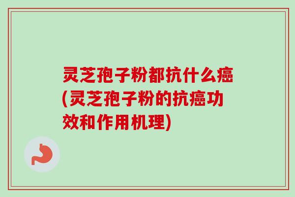灵芝孢子粉都抗什么癌(灵芝孢子粉的抗癌功效和作用机理)