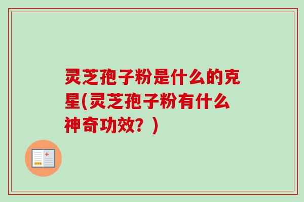 灵芝孢子粉是什么的克星(灵芝孢子粉有什么神奇功效？)