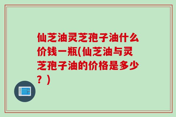 仙芝油灵芝孢子油什么价钱一瓶(仙芝油与灵芝孢子油的价格是多少？)