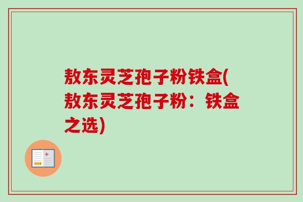 敖东灵芝孢子粉铁盒(敖东灵芝孢子粉：铁盒之选)