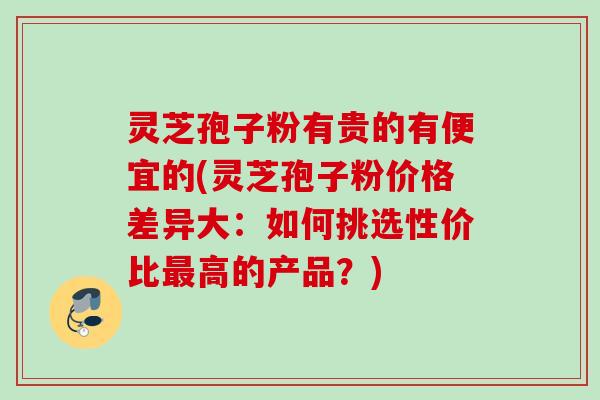 灵芝孢子粉有贵的有便宜的(灵芝孢子粉价格差异大：如何挑选性价比最高的产品？)