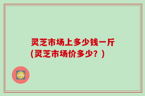 灵芝市场上多少钱一斤(灵芝市场价多少？)