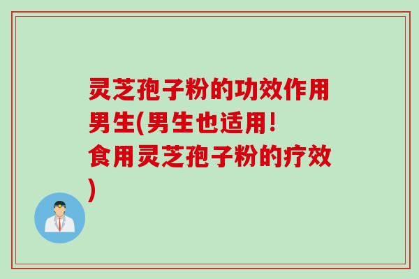 灵芝孢子粉的功效作用男生(男生也适用! 食用灵芝孢子粉的疗效)