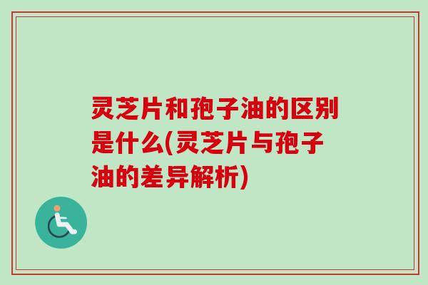 灵芝片和孢子油的区别是什么(灵芝片与孢子油的差异解析)