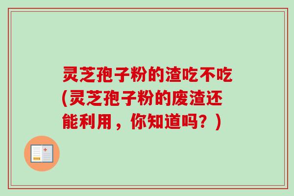 灵芝孢子粉的渣吃不吃(灵芝孢子粉的废渣还能利用，你知道吗？)