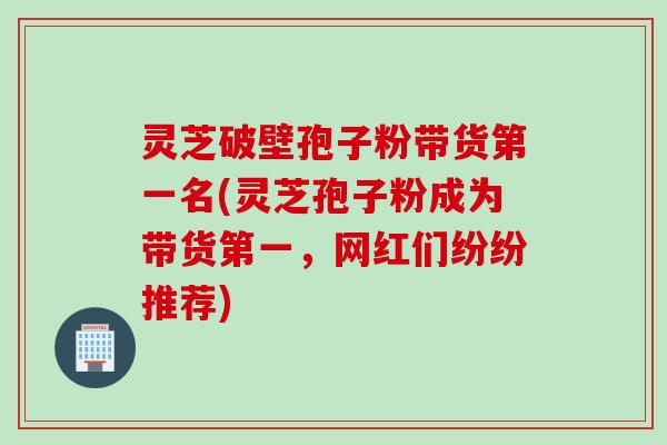 灵芝破壁孢子粉带货第一名(灵芝孢子粉成为带货第一，网红们纷纷推荐)