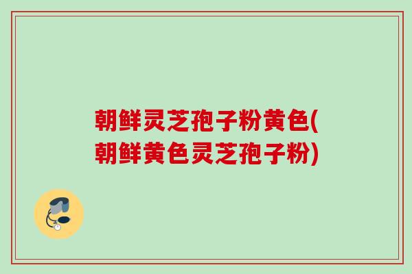 朝鲜灵芝孢子粉黄色(朝鲜黄色灵芝孢子粉)