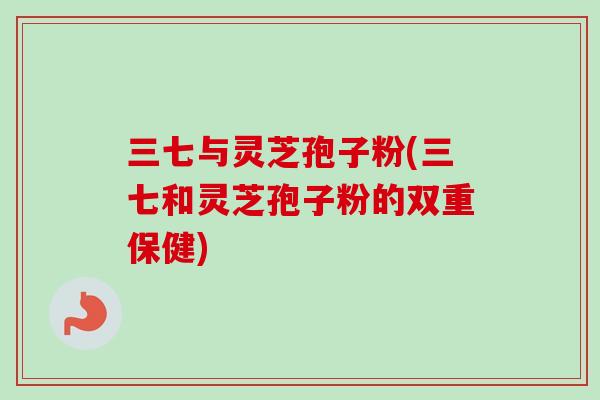 三七与灵芝孢子粉(三七和灵芝孢子粉的双重保健) 三七与灵芝孢子粉(三七和灵芝孢子粉的双重保健)