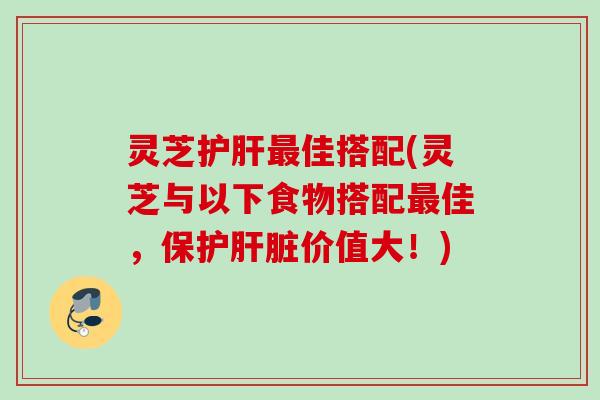 灵芝护肝最佳搭配(灵芝与以下食物搭配最佳，保护肝脏价值大！)