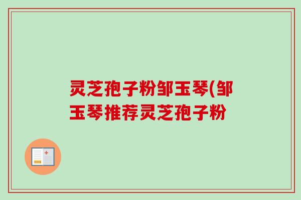 灵芝孢子粉邹玉琴(邹玉琴推荐灵芝孢子粉