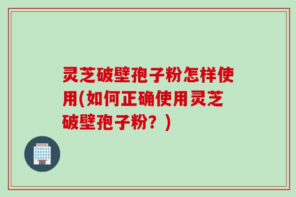 灵芝破壁孢子粉怎样使用(如何正确使用灵芝破壁孢子粉？)