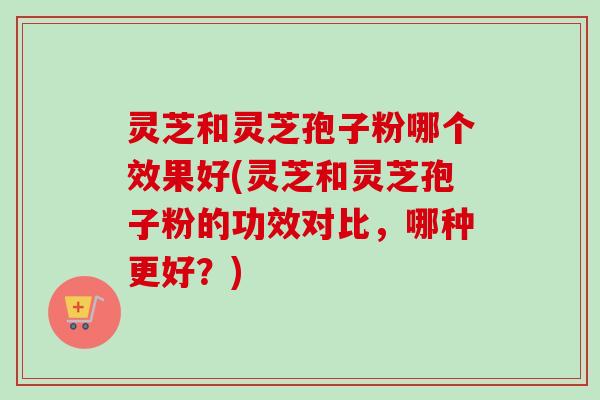 灵芝和灵芝孢子粉哪个效果好(灵芝和灵芝孢子粉的功效对比，哪种更好？)