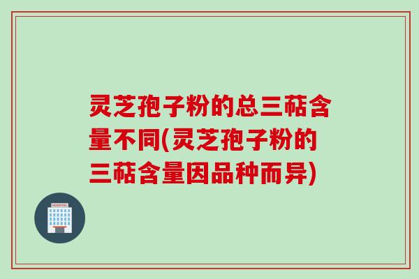 灵芝孢子粉的总三萜含量不同(灵芝孢子粉的三萜含量因品种而异)