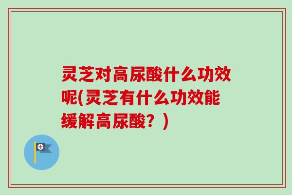 灵芝对高尿酸什么功效呢(灵芝有什么功效能缓解高尿酸？)