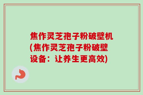 焦作灵芝孢子粉破壁机(焦作灵芝孢子粉破壁设备：让养生更高效)