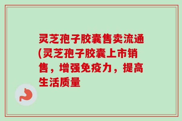 灵芝孢子胶囊售卖流通(灵芝孢子胶囊上市销售，增强免疫力，提高生活质量