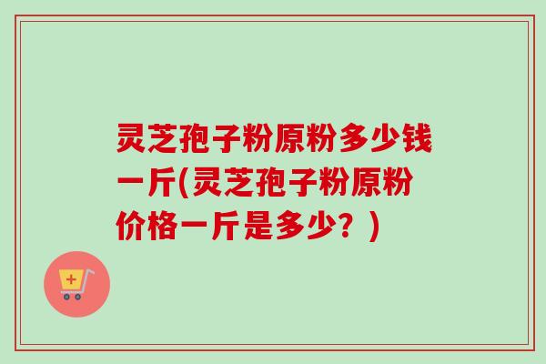 灵芝孢子粉原粉多少钱一斤(灵芝孢子粉原粉价格一斤是多少？)