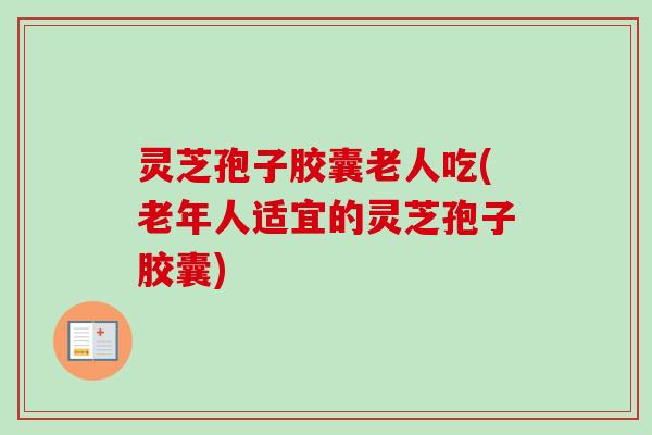 灵芝孢子胶囊老人吃(老年人适宜的灵芝孢子胶囊)