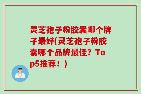 灵芝孢子粉胶囊哪个牌子最好(灵芝孢子粉胶囊哪个品牌最佳？Top5推荐！)