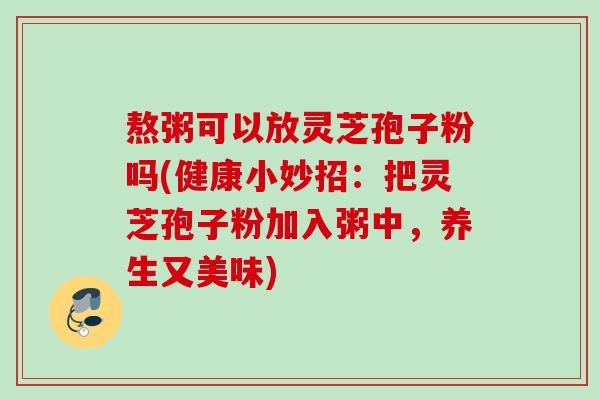 熬粥可以放灵芝孢子粉吗(健康小妙招：把灵芝孢子粉加入粥中，养生又美味)