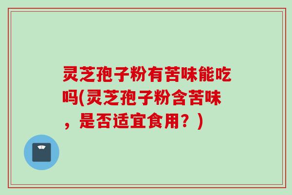 灵芝孢子粉有苦味能吃吗(灵芝孢子粉含苦味,是否适宜食用?) 灵芝孢子粉有苦味能吃吗(灵芝孢子粉含苦味,是否适宜食用?)