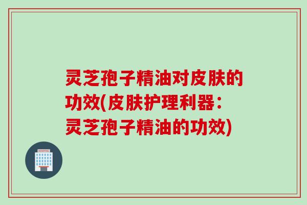 灵芝孢子精油对皮肤的功效(皮肤护理利器：灵芝孢子精油的功效)