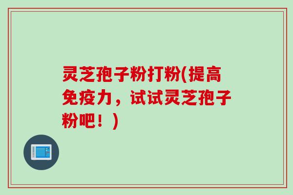 灵芝孢子粉打粉(提高免疫力，试试灵芝孢子粉吧！)