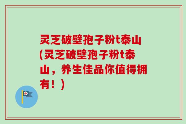灵芝破壁孢子粉t泰山(灵芝破壁孢子粉t泰山，养生佳品你值得拥有！)