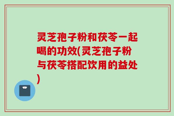 灵芝孢子粉和茯苓一起喝的功效(灵芝孢子粉与茯苓搭配饮用的益处)