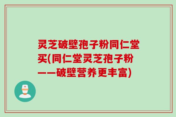 灵芝破壁孢子粉同仁堂买(同仁堂灵芝孢子粉——破壁营养更丰富)